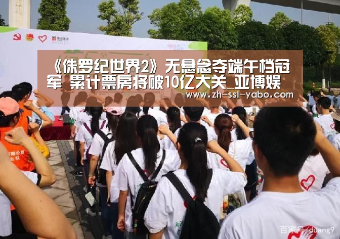 《侏罗纪世界2》无悬念夺端午档冠军 累计票房将破10亿大关_亚博娱乐(图3) 亚博官网