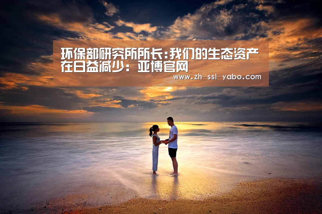 环保部研究所所长:我们的生态资产在日益减少:亚博官网(图1) 亚博官网